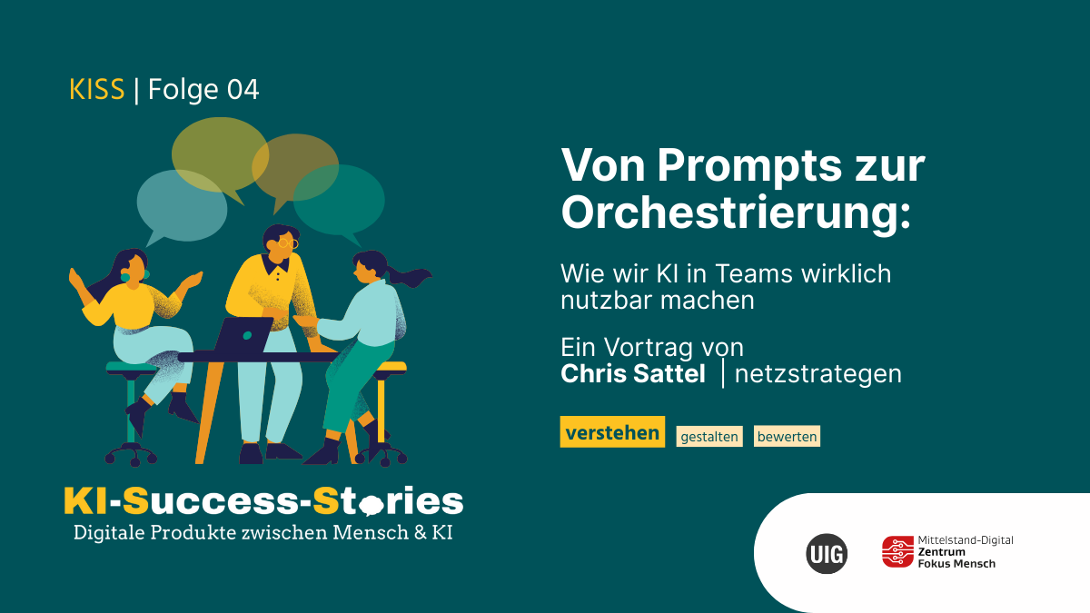 KISS | Folge 04 Von Prompts zur Orchestrierung: Wie wir KI in Teams wirklich nutzbar machen Grafik zur Veranstaltung „KISS | Folge 04“ aus der Reihe „KI-Success-Stories – Digitale Produkte zwischen Mensch & KI“. Titel der Folge: „Von Prompts zur Orchestrierung: Wie wir KI in Teams wirklich nutzbar machen.“ Der Vortrag wird gehalten von Chris Sattel (netzstrategen). Logos von „UIG “ und „Mittelstand-Digital Zentrum Fokus Mensch“ befinden sich unten rechts.